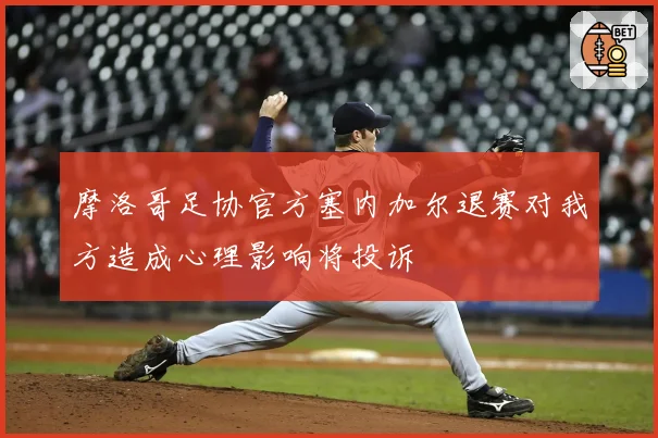 摩洛哥足协官方塞内加尔退赛对我方造成心理影响将投诉